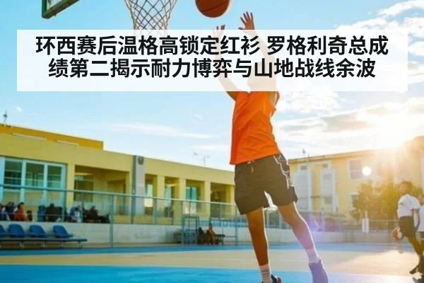环西赛后温格高锁定红衫 罗格利奇总成绩第二揭示耐力博弈与山地战线余波